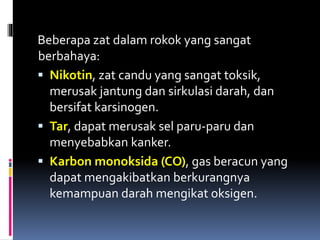 Beberapa zat dalam rokok yang sangat
berbahaya:
 Nikotin, zat candu yang sangat toksik,
merusak jantung dan sirkulasi darah, dan
bersifat karsinogen.
 Tar, dapat merusak sel paru-paru dan
menyebabkan kanker.
 Karbon monoksida (CO), gas beracun yang
dapat mengakibatkan berkurangnya
kemampuan darah mengikat oksigen.
 