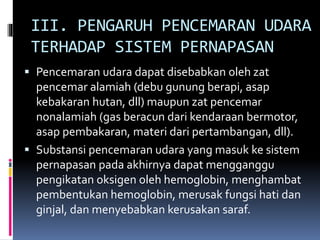 III. PENGARUH PENCEMARAN UDARA
TERHADAP SISTEM PERNAPASAN
 Pencemaran udara dapat disebabkan oleh zat
pencemar alamiah (debu gunung berapi, asap
kebakaran hutan, dll) maupun zat pencemar
nonalamiah (gas beracun dari kendaraan bermotor,
asap pembakaran, materi dari pertambangan, dll).
 Substansi pencemaran udara yang masuk ke sistem
pernapasan pada akhirnya dapat mengganggu
pengikatan oksigen oleh hemoglobin, menghambat
pembentukan hemoglobin, merusak fungsi hati dan
ginjal, dan menyebabkan kerusakan saraf.
 