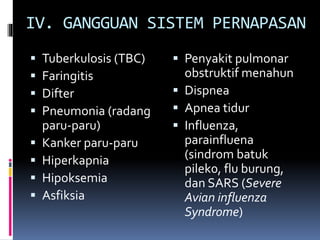 IV. GANGGUAN SISTEM PERNAPASAN
 Tuberkulosis (TBC)
 Faringitis
 Difter
 Pneumonia (radang
paru-paru)
 Kanker paru-paru
 Hiperkapnia
 Hipoksemia
 Asfiksia
 Penyakit pulmonar
obstruktif menahun
 Dispnea
 Apnea tidur
 Influenza,
parainfluena
(sindrom batuk
pilek0, flu burung,
dan SARS (Severe
Avian influenza
Syndrome)
 
