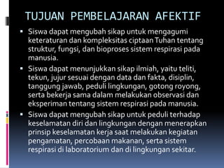 TUJUAN PEMBELAJARAN AFEKTIF
 Siswa dapat mengubah sikap untuk mengagumi
keteraturan dan kompleksitas ciptaanTuhan tentang
struktur, fungsi, dan bioproses sistem respirasi pada
manusia.
 Siswa dapat menunjukkan sikap ilmiah, yaitu teliti,
tekun, jujur sesuai dengan data dan fakta, disiplin,
tanggung jawab, peduli lingkungan, gotong royong,
serta bekerja sama dalam melakukan observasi dan
eksperiman tentang sistem respirasi pada manusia.
 Siswa dapat mengubah sikap untuk peduli terhadap
keselamatan diri dan lingkungan dengan menerapkan
prinsip keselamatan kerja saat melakukan kegiatan
pengamatan, percobaan makanan, serta sistem
respirasi di laboratorium dan di lingkungan sekitar.
 