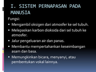 I. SISTEM PERNAPASAN PADA
MANUSIA
Fungsi:
 Mengambil oksigen dari atmosfer ke sel tubuh.
 Melepaskan karbon dioksida dari sel tubuh ke
atmosfer.
 Jalur pengeluaran air dan panas.
 Membantu mempertahankan keseimbangan
asam dan basa.
 Memungkinkan bicara, menyanyi, atau
pembentukan vokal lainnya.
 