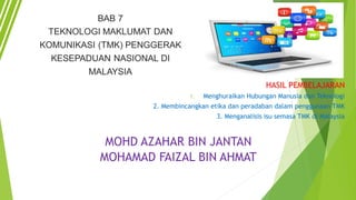 HASIL PEMBELAJARAN
1. Menghuraikan Hubungan Manusia dan Teknologi
2. Membincangkan etika dan peradaban dalam penggunaan TMK
3. Menganalisis isu semasa TMK di Malaysia
MOHD AZAHAR BIN JANTAN
MOHAMAD FAIZAL BIN AHMAT
 