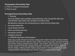 Penyampaian Komunikasi Data
a. Point to multipoint (broadcast)
b. Point to point
Perangkat Keras Komunikasi Data
1. Terminal
Terminal adalah suatu peralatan yang berfungsi untuk mengambil data atau
memasukkan data pada suatu jaringan komunikasi data.
Berdasarkan kerjanya dan kemampuannya maka terminal dibagi atas:
 low speed teleprinter
 visual display terminal
 batch processing terminal
 transaction terminal
 intelligent terminal
2. MODEM (Modulator-Demodulator)
Data yang sudah dirubah ke bentuk analog oleh modem kemudian ditransmisikan
lewat jalur transmisi dan diterima oleh modem kedua yang akan merubah kembali
dari bentuk analog menjadi bentuk digital. Jadi modem yang pertama yang ada di
sumber pengirim berfungsi sebagai pengubah (modulate) dari bentuk digital ke
bentuk analog, sedang modem kedua yang berada di penerima berfungsi untuk
mengembalikan (demodulate) dari bentuk analog menjadi bentuk digital.
 
