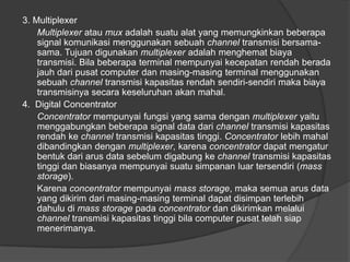 3. Multiplexer
Multiplexer atau mux adalah suatu alat yang memungkinkan beberapa
signal komunikasi menggunakan sebuah channel transmisi bersama-
sama. Tujuan digunakan multiplexer adalah menghemat biaya
transmisi. Bila beberapa terminal mempunyai kecepatan rendah berada
jauh dari pusat computer dan masing-masing terminal menggunakan
sebuah channel transmisi kapasitas rendah sendiri-sendiri maka biaya
transmisinya secara keseluruhan akan mahal.
4. Digital Concentrator
Concentrator mempunyai fungsi yang sama dengan multiplexer yaitu
menggabungkan beberapa signal data dari channel transmisi kapasitas
rendah ke channel transmisi kapasitas tinggi. Concentrator lebih mahal
dibandingkan dengan multiplexer, karena concentrator dapat mengatur
bentuk dari arus data sebelum digabung ke channel transmisi kapasitas
tinggi dan biasanya mempunyai suatu simpanan luar tersendiri (mass
storage).
Karena concentrator mempunyai mass storage, maka semua arus data
yang dikirim dari masing-masing terminal dapat disimpan terlebih
dahulu di mass storage pada concentrator dan dikirimkan melalui
channel transmisi kapasitas tinggi bila computer pusat telah siap
menerimanya.
 