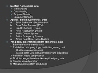  Manfaat Komunikasi Data
 Time Sharing
 Data Sharing
 Program Sharing
 Equipment Sharing
 Aplikasi Sistem Komunikasi Data
a. Surat Elektronik (Electronic Mail)
b. Bank Teller Terminal (ATM)
c. Credit Checking System
d. Hotel Reservation System
e. Traffic Control System
f. Police Emergency System
g. Airline Seat Reservation System
 Yang perlu diperhatikan dalam komunikasi data
1. Efisiensi dalam transmisi data
2. Reliabilitas data yang tinggi, hal ini tergantung dari:
Kualitas saluran transmisi
Sistem error Detection/Correction yang digunakan
3. Pemilihan media yang optimal
4. Tidak terpengaruh oleh aplikasi-aplikasi yang ada
5. Standar yang digunakan
6. Menggunakan sistem pendukung
 