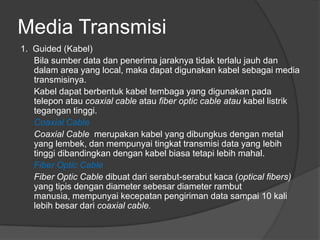Media Transmisi
1. Guided (Kabel)
Bila sumber data dan penerima jaraknya tidak terlalu jauh dan
dalam area yang local, maka dapat digunakan kabel sebagai media
transmisinya.
Kabel dapat berbentuk kabel tembaga yang digunakan pada
telepon atau coaxial cable atau fiber optic cable atau kabel listrik
tegangan tinggi.
Coaxial Cable
Coaxial Cable merupakan kabel yang dibungkus dengan metal
yang lembek, dan mempunyai tingkat transmisi data yang lebih
tinggi dibandingkan dengan kabel biasa tetapi lebih mahal.
Fiber Optic Cable
Fiber Optic Cable dibuat dari serabut-serabut kaca (optical fibers)
yang tipis dengan diameter sebesar diameter rambut
manusia, mempunyai kecepatan pengiriman data sampai 10 kali
lebih besar dari coaxial cable.
 