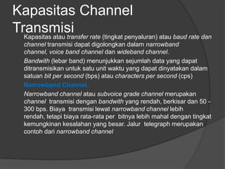 Kapasitas Channel
TransmisiKapasitas atau transfer rate (tingkat penyaluran) atau baud rate dan
channel transmisi dapat digolongkan dalam narrowband
channel, voice band channel dan wideband channel.
Bandwith (lebar band) menunjukkan sejumlah data yang dapat
ditransmisikan untuk satu unit waktu yang dapat dinyatakan dalam
satuan bit per second (bps) atau characters per second (cps)
Narrowband Channel.
Narrowband channel atau subvoice grade channel merupakan
channel transmisi dengan bandwith yang rendah, berkisar dan 50 -
300 bps. Biaya transmisi lewat narrowband channel lebih
rendah, tetapi biaya rata-rata per bitnya lebih mahal dengan tingkat
kemungkinan kesalahan yang besar. Jalur telegraph merupakan
contoh dari narrowband channel
 