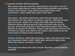 2. Unguided (Radiasi Elektromagnetik)
Bila sumber data dan penerima data jaraknya cukup jauh, channel
komunikasi dapat berupa media radiasi elektromagnetik dipancarkan
melalui udara terbuka, yang dapat berupa gelombang mikro
(microwave), sistem satelit atau sistem sinar laser.
Microwave
Microwave merupakan gelombang radio frekuensi tinggi yang
dipancarkan dari satu stasiun ke stasiun yang lain. Sifat pemancaran
dan microwave adalah line of sight yaitu tidak boleh terhalang.
Misalnya adanya gedung-gedung tinggi, bukit-bukit atau gunung-
gunung. Untuk jarak yang jauh, harus digunakan stasiun relay yang
berjarak 30 sampai 50 kilometer. Stasiun relay diperlukan karena untuk
memperkuat signal yang diterima dari stasiun relay sebelumnya dan
meneruskan ke stasiun relay berikutnya.
Satelite System
Karena microwave tidak boleh terhalang, maka untuk jarak-jarak yang
jauh digunakan sistem satelit. Satelit akan menerima signal yang
dikirim dari stasiun microwave di bumi
Sinar Laser
Teknologi komunikasi sinar laser banyak digunakan untuk penelitian-
penelitian.
 