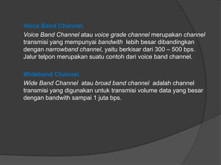 Voice Band Channel.
Voice Band Channel atau voice grade channel merupakan channel
transmisi yang mempunyai bandwith lebih besar dibandingkan
dengan narrowband channel, yaitu berkisar dari 300 – 500 bps.
Jalur telpon merupakan suatu contoh dari voice band channel.
Wideband Channel.
Wide Band Channel atau broad band channel adalah channel
transmisi yang digunakan untuk transmisi volume data yang besar
dengan bandwith sampai 1 juta bps.
 