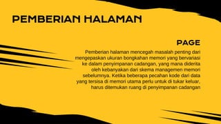 PAGE
Pemberian halaman mencegah masalah penting dari
mengepaskan ukuran bongkahan memori yang bervariasi
ke dalam penyimpanan cadangan, yang mana diderita
oleh kebanyakan dari skema managemen memori
sebelumnya. Ketika beberapa pecahan kode dari data
yang tersisa di memori utama perlu untuk di tukar keluar,
harus ditemukan ruang di penyimpanan cadangan
PEMBERIAN HALAMAN
 