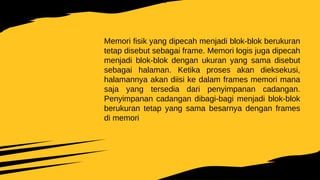 Memori fisik yang dipecah menjadi blok-blok berukuran
tetap disebut sebagai frame. Memori logis juga dipecah
menjadi blok-blok dengan ukuran yang sama disebut
sebagai halaman. Ketika proses akan dieksekusi,
halamannya akan diisi ke dalam frames memori mana
saja yang tersedia dari penyimpanan cadangan.
Penyimpanan cadangan dibagi-bagi menjadi blok-blok
berukuran tetap yang sama besarnya dengan frames
di memori
 