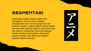 SEGMENTASI
Segmentasi adalah sebuah bagian dari
managemen memori yang mengatur
pengalamatan dari memori yang terdiri dari
segmen-segmen. Logical address space adalah
kumpulan dari segmen-segmen yang mana tiap-
tiap segmen mempunyai nama dan panjang.
Alamat tersebut menunjukkan alamat dari
segmen tersebut dan offset-nya didalam
segmen-segmen tersebut
 