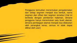 Pengguna kemudian menentukan pengalamatan
dari setiap segmen menjadi dua bentuk, nama
segmen dan offset dari segmen tersebut (Hal ini
berbeda dengan pemberian halaman, dimana
pengguna hanya menentukan satu buah alamat,
dimana pembagian alamat menjadi dua dilakukan
oleh perangkat keras, semua ini tidak dapat
dilihat oleh user)
 