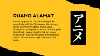 RUANG ALAMAT
Alamat yang dibuat CPU akan merujuk ke
sebuah alamat logik. Sedangkan alamat yang
dilihat oleh memori adalah alamat yang
dimasukkan ke register di memori, merujuk pada
alamat fisik pada pengikatan alamat, waktu
compile dan waktu penempatan menghasilkan
daerah dimana alamat logik dan alamat fisik
sama
 