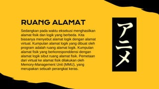 RUANG ALAMAT
Sedangkan pada waktu eksekusi menghasilkan
alamat fisik dan logik yang berbeda. Kita
biasanya menyebut alamat logik dengan alamat
virtual. Kumpulan alamat logik yang dibuat oleh
program adalah ruang alamat logik. Kumpulan
alamat fisik yang berkoresponddensi dengan
alamat logik sibut ruang alamat fisik. Pemetaan
dari virtual ke alamat fisik dilakukan oleh
Memory-Management Unit (MMU), yang
merupakan sebuah perangkat keras.
 