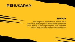 SWAP
Sebuah proses membutuhkan memori untuk
dieksekusi. Sebuah proses dapat ditukar sementara
keluar memori ke backing store (disk), dan kemudian
dibawa masuk lagi ke memori untuk dieksekusi
PENUKARAN
 