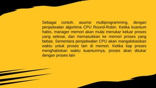 Sebagai contoh, asumsi multiprogramming, dengan
penjadwalan algoritma CPU Round-Robin. Ketika kuantum
habis, manager memori akan mulai menukar keluar proses
yang selesai, dan memasukkan ke memori proses yang
bebas. Sementara penjadwalan CPU akan mangalokasikan
waktu untuk proses lain di memori. Ketika tiap proses
menghabiskan waktu kuantumnya, proses akan ditukar
dengan proses lain
 