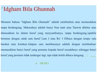 ^Idgham Bila Ghunnah
Menurut bahasa “Idgham Bila Ghunnah” adalah meleburkan atau memasukkan
tanpa berdengung. Maksudnya adalah bunyi Nun mati atau Tanwin dilebur atau
dimasukkan ke dalam huruf yang menyambutnya, tanpa berdengung,lapabila
bertemu dengan salah satu huruf Lam J atau Ra’ J Dibaca dengan tempo satu
harakat atau ketukan.Adapun cara membacanya adalah dengan meleburkan/
memasukkan bunyi huruf yang pertama kepada huruf sesudahnya sehingga bunyi
huruf yang pertama tidak terdengar lagi, tapi tidak boleh dibaca dengung. _ | , _
n Oli Ol i
 