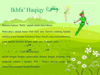 Ikhfa’ Haqiqy *^)
Menurut bahasa “Ikhfa” adalah samar atau rahasia
Maksudnya adalah bunyi Nun mati atau Tanwin condong kepada
makhraj huruf (tempat keluarnya bunyi huruf) yang menyambutnya,
yaitu apabila bertemu dengan salah satu 15 huruf, yaitu : ^ ^ ^
^ ^ ^ ^
, ^ , J , ^ , J , ^ Cara membacanya
adalah dengan dengan samar-samar disertai dengan dengung yang
sempurna selama 2 harakat. JIM ^ Dibaca dengan tempo dua
sampai dua setengah harakat/ketukan.
 