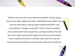 Membaca Nun mati atau Tanwin dalam bacaan Ikhfa’, berbeda dengan
bacaan dalam Iqlab, Idgham dan Izhhar. Sebab dalam bacaan Ikhfa’, bunyi
Nun mati harus dibaca condong kepada makhraj huruf Ikhfa’ yang
menyambutnya, sehingga seorang Qari’Al-Qur’an harus memahami
semua makhraj huruf ikhfa’ dengan baik, agar dapat membaca Nun mati
atau Tanwin dalam bacaan Ikhfa’ dengan benar dalam teori dan praktek.
Karena makhraj huruf Ikhfa’ itu berbeda, maka bunyi Nun mati atau
Tanwinnya-pun akan berbeda sesuai perbedaan makhraj huruf Ikhfa’nya.

 