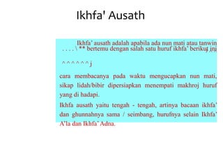 Ikhfa' Ausath
Ikhfa’ ausath adalah apabila ada nun mati atau tanwin
. . . .  ** bertemu dengan salah satu huruf ikhfa’ berikut ini
J ^ ^
^ ^ ^ ^ ^ ^ j
cara membacanya pada waktu mengucapkan nun mati,
sikap lidah/bibir dipersiapkan menempati makhroj huruf
yang di hadapi.
Ikhfa ausath yaitu tengah - tengah, artinya bacaan ikhfa’
dan ghunnahnya sama / seimbang, hurufnya selain Ikhfa’
A’la dan Ikhfa’Adna.
 
