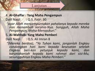 4. Al-Ghaffar : Yang Maha Pengampun
Dalil Naqli : Q.S. Fatir: 30
“agar Allah menyempurnakan pahalanya kepada mereka
dan menambah karunia-Nya. Sungguh, Allah Maha
Pengampun, Maha Mensyukuri.”
5. Al-Wahhab: Yang Maha Pemberi
Dalil Naqli : Q.S. Ali Imran 8
“(Mereka berdoa), “Ya Tuhan kami, janganlah Engkau
condongkan hati kami kepada kesesatan setelah
Engkau beri-kan petunjuk kepada kami, dan
karuniakanlah kepada kami rahmat dari sisi-Mu,
sesungguhnya Engkau Maha Pemberi.”
Lanjutan....
 
