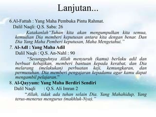 Lanjutan...
6.Al-Fattah : Yang Maha Pembuka Pintu Rahmat.
Dalil Naqli: Q.S. Saba: 26
Katakanlah“Tuhan kita akan mengumpulkan kita semua,
kemudian Dia memberi keputusan antara kita dengan benar. Dan
Dia Yang Maha Pemberi keputusan, Maha Mengetahui.”
7. Al-Adl : Yang Maha Adil
Dalil Naqli : Q.S. An-Nahl : 90
“Sesungguhnya Allah menyuruh (kamu) berlaku adil dan
berbuat kebajikan, memberi bantuan kepada kerabat, dan Dia
melarang (melakukan) perbuatan keji, kemungkaran, dan
permusuhan. Dia memberi pengajaran kepadamu agar kamu dapat
mengambil pelajaran.”
8. Al-Qayyum: Yang Maha Berdiri Sendiri
Dalil Naqli : Q.S. Ali Imran 2
“Allah, tidak ada tuhan selain Dia. Yang Mahahidup, Yang
terus-menerus mengurus (makhluk-Nya).”
 