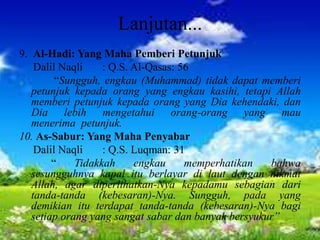 Lanjutan...
9. Al-Hadi: Yang Maha Pemberi Petunjuk
Dalil Naqli : Q.S. Al-Qasas: 56
“Sungguh, engkau (Muhammad) tidak dapat memberi
petunjuk kepada orang yang engkau kasihi, tetapi Allah
memberi petunjuk kepada orang yang Dia kehendaki, dan
Dia lebih mengetahui orang-orang yang mau
menerima petunjuk.
10. As-Sabur: Yang Maha Penyabar
Dalil Naqli : Q.S. Luqman: 31
“ Tidakkah engkau memperhatikan bahwa
sesungguhnya kapal itu berlayar di laut dengan nikmat
Allah, agar diperlihatkan-Nya kepadamu sebagian dari
tanda-tanda (kebesaran)-Nya. Sungguh, pada yang
demikian itu terdapat tanda-tanda (kebesaran)-Nya bagi
setiap orang yang sangat sabar dan banyak bersyukur”
 