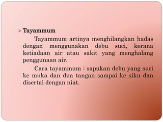  Tayammum
Tayammum artinya menghilangkan hadas
dengan menggunakan debu suci, kerana
ketiadaan air atau sakit yang menghalang
penggunaan air.
Cara tayammum : sapukan debu yang suci
ke muka dan dua tangan sampai ke siku dan
disertai dengan niat.
 