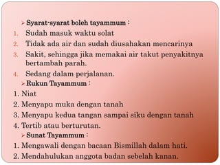  Syarat-syarat boleh tayammum :
1. Sudah masuk waktu solat
2. Tidak ada air dan sudah diusahakan mencarinya
3. Sakit, sehingga jika memakai air takut penyakitnya
bertambah parah.
4. Sedang dalam perjalanan.
 Rukun Tayammum :
1. Niat
2. Menyapu muka dengan tanah
3. Menyapu kedua tangan sampai siku dengan tanah
4. Tertib atau berturutan.
 Sunat Tayammum :
1. Mengawali dengan bacaan Bismillah dalam hati.
2. Mendahulukan anggota badan sebelah kanan.
 