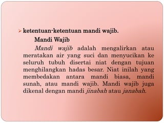  ketentuan-ketentuan mandi wajib.
Mandi Wajib
Mandi wajib adalah mengalirkan atau
meratakan air yang suci dan menyucikan ke
seluruh tubuh disertai niat dengan tujuan
menghilangkan hadas besar. Niat inilah yang
membedakan antara mandi biasa, mandi
sunah, atau mandi wajib. Mandi wajib juga
dikenal dengan mandi jinabah atau janabah.
 