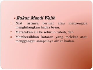 Rukun Mandi Wajib
1. Niat, artinya berniat atau menyengaja
menghilangkan hadas besar,
2. Meratakan air ke seluruh tubuh, dan
3. Membersihkan kotoran yang melekat atau
mengganggu sampainya air ke badan.
 