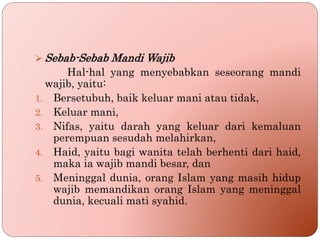  Sebab-Sebab Mandi Wajib
Hal-hal yang menyebabkan seseorang mandi
wajib, yaitu:
1. Bersetubuh, baik keluar mani atau tidak,
2. Keluar mani,
3. Nifas, yaitu darah yang keluar dari kemaluan
perempuan sesudah melahirkan,
4. Haid, yaitu bagi wanita telah berhenti dari haid,
maka ia wajib mandi besar, dan
5. Meninggal dunia, orang Islam yang masih hidup
wajib memandikan orang Islam yang meninggal
dunia, kecuali mati syahid.
 