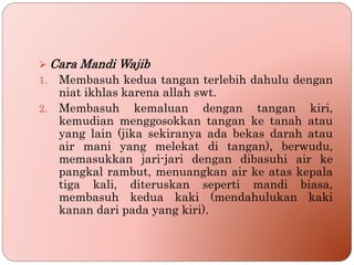  Cara Mandi Wajib
1. Membasuh kedua tangan terlebih dahulu dengan
niat ikhlas karena allah swt.
2. Membasuh kemaluan dengan tangan kiri,
kemudian menggosokkan tangan ke tanah atau
yang lain (jika sekiranya ada bekas darah atau
air mani yang melekat di tangan), berwudu,
memasukkan jari-jari dengan dibasuhi air ke
pangkal rambut, menuangkan air ke atas kepala
tiga kali, diteruskan seperti mandi biasa,
membasuh kedua kaki (mendahulukan kaki
kanan dari pada yang kiri).
 