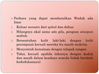  Perkara yang dapat membatalkan Wuduk ada
lima:
1. Keluar sesuatu dari qubul dan dubur.
2. Hilangnya akal sama ada gila, pengsan ataupun
mabuk.
3. Bersentuhan kulit laki-laki dengan kulit
perempuan kecuali mereka itu masih muhrim.
4. Menyentuh kemaluan dengan telapak tangan
5. Tidur, kecuali apabila tidurnya dengan duduk
dan masih dalam keadaan semula (tidak berubah
kedudukannya).
 