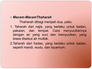  Macam-MacamThaharah
Thaharah dibagi menjadi dua, yaitu:
1. Taharah dari najis, yang berlaku untuk badan,
pakaian, dan tempat. Cara menyucikannya
dengan air yang suci dan menyucikan, yang
biasa disebut air mutlak.
2.Taharah dari hadas, yang berlaku untuk badan,
seperti mandi, wudu, dan tayamum.
 