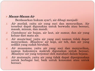  Macam-Macam Air
Berdasarkan hukum syar‘i, air dibagi menjadi:
1. Air mutlak, yaitu air yang suci dan menyucikan. Air
tersebut dapat digunakan untuk berwudu atau bersuci,
masak, minum, dan mandi.
2. Contohnya: air hujan, air laut, air sumur, dan air yang
keluar dari mata air.
3. Air musta‘mal, yaitu air yang suci namun tidak dapat
menyucikan. Misalnya: air kopi, air teh, dan air yang
sedikit yang sudah berubah.
4. Air musamma, yaitu air yang suci dan menyucikan,
namun hukumnya makruh digunakan untuk bersuci.
Misalnya: air yang terjemur oleh matahari dalam bejana.
5. Air mutanajis, yaitu air yang tidak dapat dipergunakan
untuk berbagai hal, baik untuk konsumsi atau untuk
bersuci.
 
