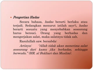  Pengertian Hadas
Secara bahasa, hadas berarti berlaku atau
terjadi. Sedangkan menurut istilah sayr‘i, hadas
berarti sesuatu yang menyebabkan seseorang
harus bersuci. Orang yang berhadas dan
mengerjakan salat, maka salatnya tidak sah.
Rasulullah saw. bersabda:
Artinya: “Allah tidak akan menerima salat
seseorang dari kamu jika berhadas, sehingga
berwudu.” (HR. al Bukhari dan Muslim).
 