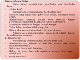 Macam-Macam Hadas
Hadas dibagi menjadi dua yaitu hadas kecil dan hadas
besar.
1. Hadas kecil
Hal-hal yang termasuk hadas kecil antara lain:
a. Sesuatu yang keluar dari qubul atau dubur, meskipun hanya
angin,
b. Bersentuhan langsung antara kulit laki-laki dengan
perempuan yang sudah baligh dan bukan muhrimnya.
c. Menyentuh kemaluan dengan telapak tangan.
d. Tidur dalam keadaan tidak tetap, dan
e. Hilang akalnya, seperti mabuk, gila, atau pingsan.
Adapun cara menghilangkan hadas kecil adalah dengan
bewudhu atau tayamum.
2. Hadas besar
Hal-hal yang termasuk hadas besar antara lain:
a. Bertemunya alat kelamin laki-laki dan wanita, baik keluar
mani maupun tidak.
b. Keluarnya darah haid dan nifas,
c. Keluar air mani, baik ada sebabnya maupun tidak seperti
mimpi, dan
d. orang yang mati.
 