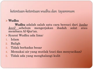 ketentuan-ketentuan wudhu dan tayammum
 Wudhu
Wudhu adalah salah satu cara bersuci dari hadas
kecil sebelum mengerjakan ibadah solat atau
membaca Al-Qur'an.
 Syarat Wudhu ada lima:
1. Islam
2. Baligh
3. Tidak berhadas besar
4. Memakai air yang mutlak (suci dan menyucikan)
5. Tidak ada yang menghalangi kulit
 