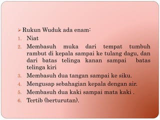  Rukun Wuduk ada enam:
1. Niat
2. Membasuh muka dari tempat tumbuh
rambut di kepala sampai ke tulang dagu, dan
dari batas telinga kanan sampai batas
telinga kiri
3. Membasuh dua tangan sampai ke siku.
4. Mengusap sebahagian kepala dengan air.
5. Membasuh dua kaki sampai mata kaki .
6. Tertib (berturutan).
 