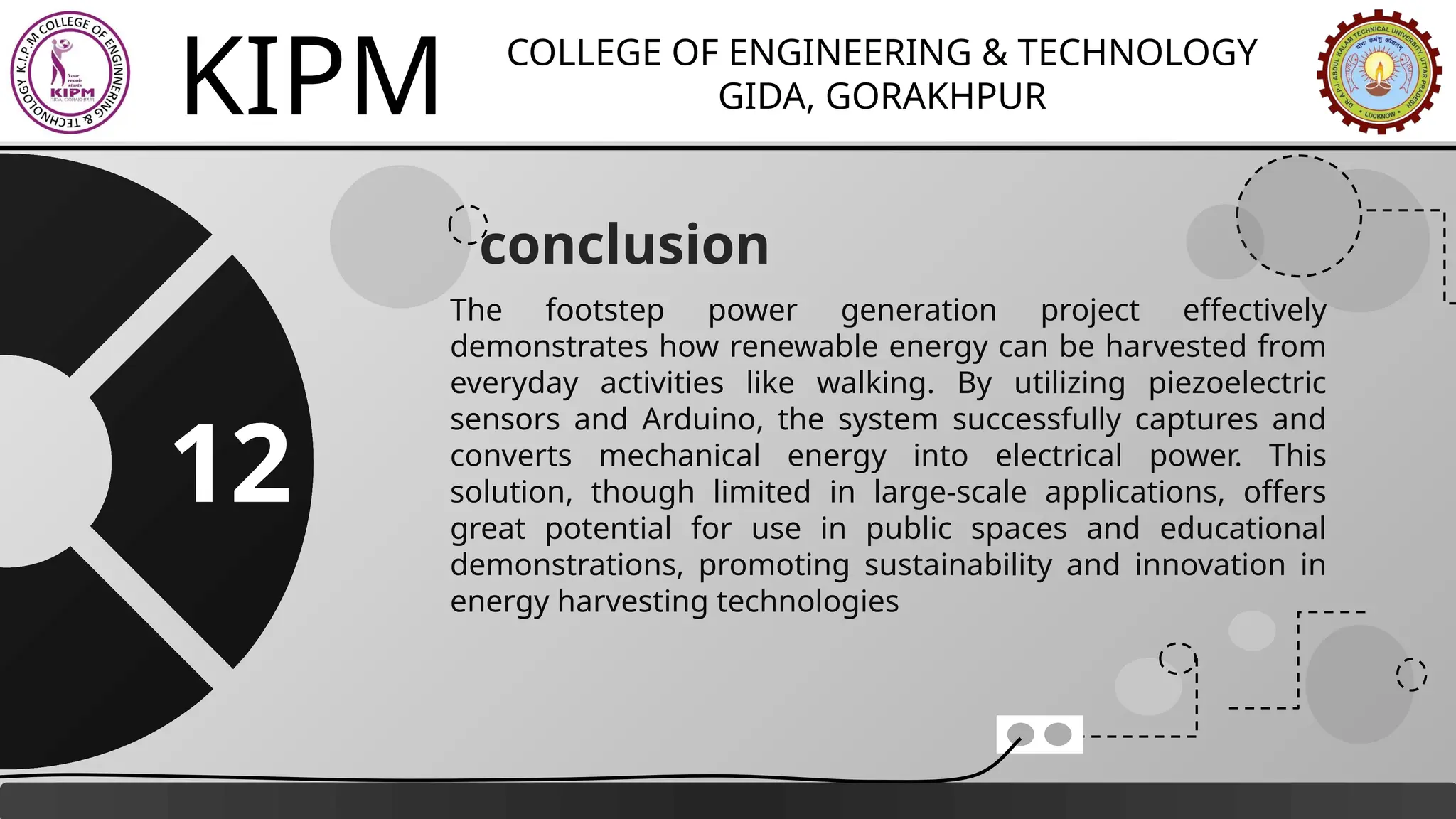 KIPM COLLEGE OF ENGINEERING & TECHNOLOGY
GIDA, GORAKHPUR
conclusion
The footstep power generation project effectively
demonstrates how renewable energy can be harvested from
everyday activities like walking. By utilizing piezoelectric
sensors and Arduino, the system successfully captures and
converts mechanical energy into electrical power. This
solution, though limited in large-scale applications, offers
great potential for use in public spaces and educational
demonstrations, promoting sustainability and innovation in
energy harvesting technologies
12
 