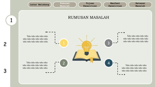 1
RUMUSAN MASALAH
Batasan
Masalah
Manfaat
Penelitian
Tujuan
Penelitian
Rumusan
Masalah
Latar Belakang
1
2
3
4
2
3
Teks teks teks teks teks
teks teks teks teks teks teks
teks teks teks teks teks teks
Teks teks teks teks teks
teks teks teks teks teks teks
teks teks teks teks teks teks
Teks teks teks teks teks
teks teks teks teks teks teks
teks teks teks teks teks teks
Teks teks teks teks teks
teks teks teks teks teks teks
teks teks teks teks teks teks
 