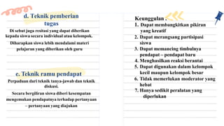 Di sebut juga resitasi yang dapat diberikan
kepada siswa secara individual atau kelompok.
Diharapkan siswa lebih mendalami materi
pelajaran yang diberikan oleh guru
d. Teknik pemberian
tugas
Keunggulan :
1. Dapat membangkitkan pikiran
yang kreatif
2. Dapat merangsang partisipasi
siswa
3. Dapat memancing timbulnya
pendapat – pendapat baru
4. Menghasilkan reaksi berantai
5. Dapat digunakan dalam kelompok
kecil maupun kelompok besar
6. Tidak memerlukan moderator yang
hebat
7. Hanya sedikit peralatan yang
diperlukan
e. Teknik ramu pendapat
Perpaduan dari teknik tanya-jawab dan teknik
diskusi.
Secara bergiliran siswa diberi kesempatan
mengemukan pendapatnya terhadap pertanyaan
– pertanyaan yang diajukan
 