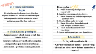 Di sebut juga resitasi yang dapat diberikan
kepada siswa secara individual atau kelompok.
Diharapkan siswa lebih mendalami materi
pelajaran yang diberikan oleh guru
d. Teknik pemberian
tugas
e. Teknik ramu pendapat
Perpaduan dari teknik tanya-jawab dan
teknik diskusi.
Secara bergiliran siswa diberi kesempatan
mengemukan pendapatnya terhadap
pertanyaan – pertanyaan yang diajukan
Keunggulan :
1. Dapat membangkitkan pikiran
yang kreatif
2. Dapat merangsang partisipasi siswa
3. Dapat memancing timbulnya pendapat
– pendapat baru
4. Menghasilkan reaksi berantai
5. Dapat digunakan dalam kelompok
kecil maupun kelompok besar
6. Tidak memerlukan moderator
yang hebat
7. Hanya sedikit peralatan yang diperlukan
f. Simulasi
Artinya tiruan (imitasi)
Guru menetapkan peran – peran yang
dilakukan oleh siswa dalam permainan
simulasi
 