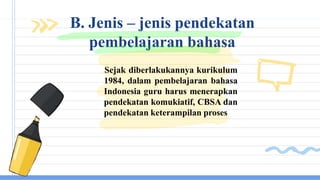 Sejak diberlakukannya kurikulum
1984, dalam pembelajaran bahasa
Indonesia guru harus menerapkan
pendekatan komukiatif, CBSA dan
pendekatan keterampilan proses
B. Jenis – jenis pendekatan
pembelajaran bahasa
 