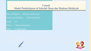 Contoh
Model Pembelajaran di Sekolah Dasar dan Madrasa Ibtidaiyah
Mata pelajaran : Bahasa Indonesia
Satuan pendidikan : Sekolah Dasar
Kelas
Waktu
Tema
: 3/1
:1 kali pertemuan
: Lingkungan
Standar Kompetensi: Mampu membaca dengan pemahaman teks agak panjang
dengan cara membaca lancar (bersuara), dan membaca dalam hati secara intensif,
dan membaca secara memindai suatu denah serta membaca dongeng dan puisi
 