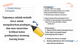 c. Teknik diskusi
kelompok
Tujuannya adalah melatih
siswa untuk
mengeluarkan pendapat,
dan mau menerima
kritikan kalau
pendapatnya memang
kurang benar
Keunggulan :
1. Kadar CBSAnya tinggi
2.Memberi peluang kepada siswa untuk
saling mengemukakan pendapat
3. Mendorong terciptanya kesatuan
4. Dapat memperluas pandangan siswa
5. Melatih mengembangkan kepemimpinan
bagi siswa yang ditunjuk sebagai
moderator
Kekurangan :
1. Tidak efektif untuk kelompok besar
2.Jika tidak terkendali dapat
menyimpang dari tujuan
3. Moderator harus terampil
4. Kadang didominasi oleh siswa yang
suka dan berani bicara
 