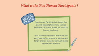 What is the Non Human Participants ?
Non Human Participants is things that
discuss natural phenomena such as
landslides, tsunamis, floods,etc. without
human involment.
Non Human Participants adalah hal hal
yang membahas fenomena alam seperti
tanah longsor, tsunami, banjir, dll tanpa
keterlibatan manusia.
 