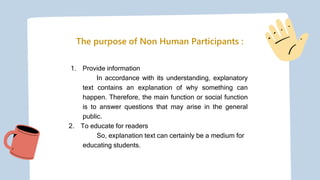 The purpose of Non Human Participants :
1. Provide information
In accordance with its understanding, explanatory
text contains an explanation of why something can
happen. Therefore, the main function or social function
is to answer questions that may arise in the general
public.
2. To educate for readers
So, explanation text can certainly be a medium for
educating students.
 